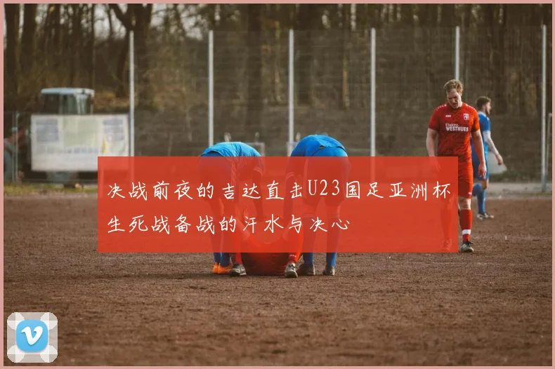 决战前夜的吉达直击U23国足亚洲杯生死战备战的汗水与决心